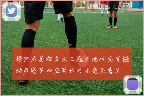 穆里尼奥称国米三冠王地位无可撼动劳塔罗回应时代对比毫无意义