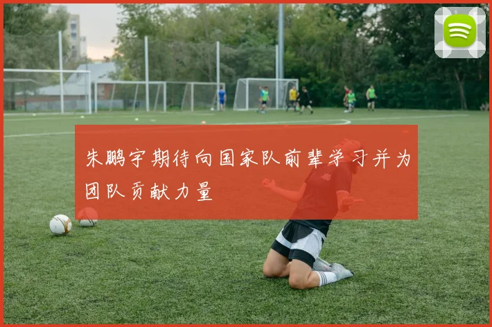 朱鹏宇期待向国家队前辈学习并为团队贡献力量