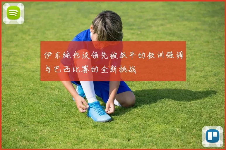 伊东纯也谈领先被扳平的教训强调与巴西比赛的全新挑战