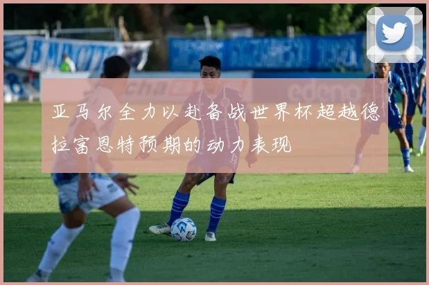 亚马尔全力以赴备战世界杯超越德拉富恩特预期的动力表现