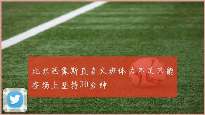 比尔西蒙斯直言文班体力不足只能在场上坚持30分钟