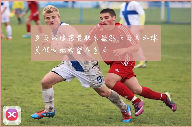 罗马诺透露曼联未接触卡马文加球员倾向继续留在皇马