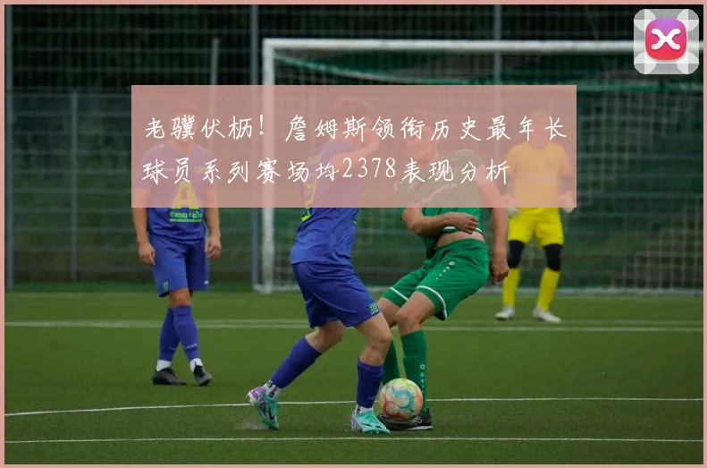 老骥伏枥！詹姆斯领衔历史最年长球员系列赛场均2378表现分析