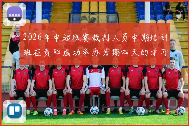 2026年中超联赛裁判人员中期培训班在贵阳成功举办为期四天的学习与交流活动