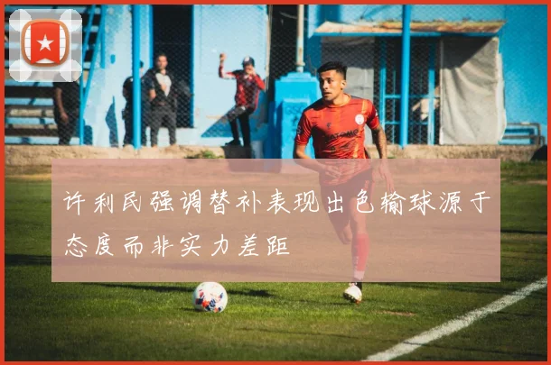 许利民强调替补表现出色输球源于态度而非实力差距