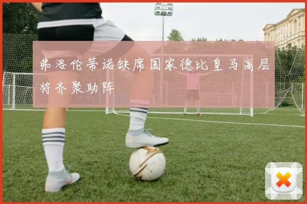 弗洛伦蒂诺缺席国家德比皇马高层将齐聚助阵