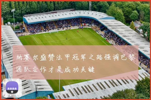 纳赛尔盛赞法甲冠军之路强调巴黎团队合作才是成功关键